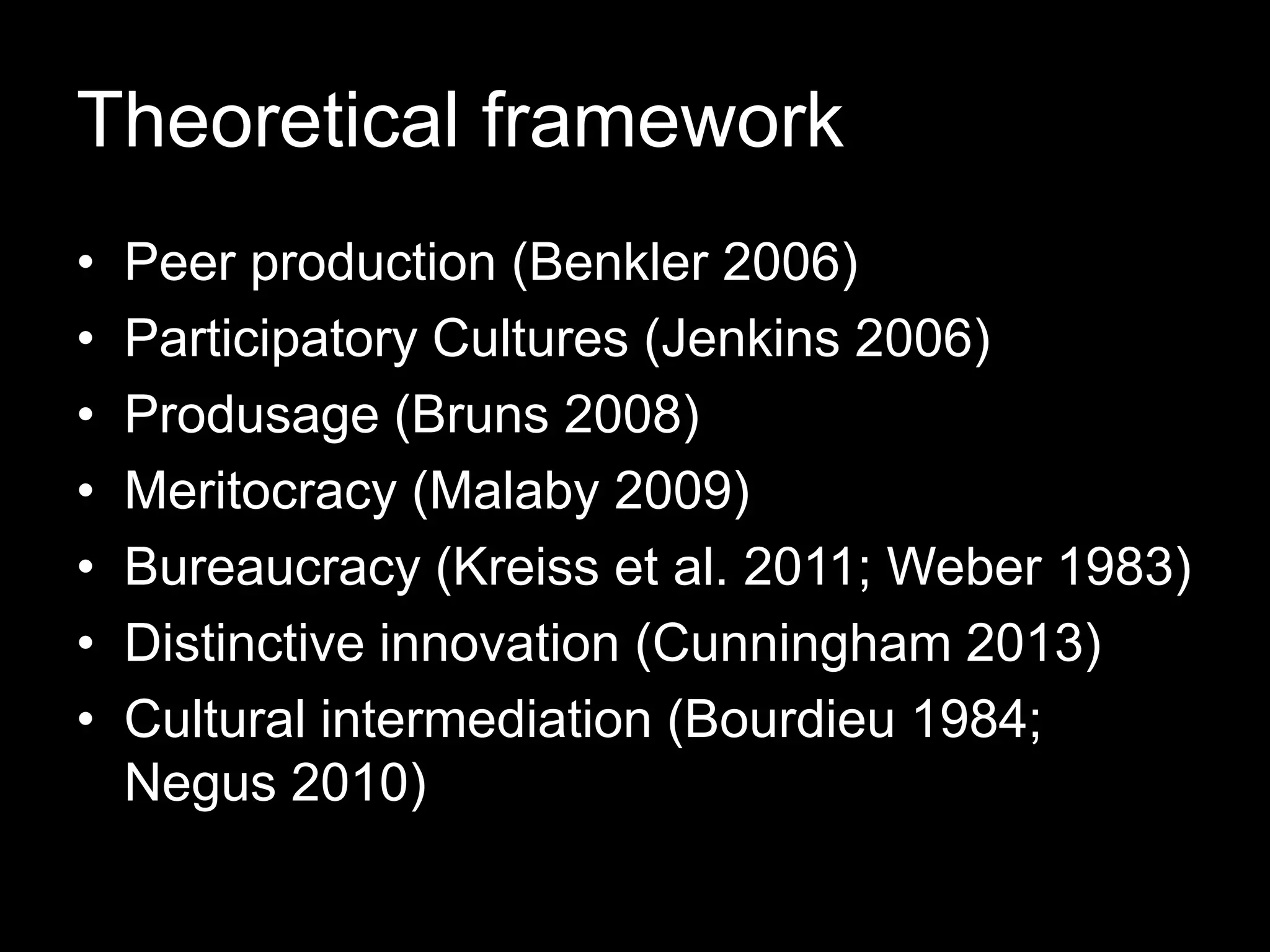 Theoretical framework
• Peer production (Benkler 2006)
• Participatory Cultures (Jenkins 2006)
• Produsage (Bruns 2008)
• Meritocracy (Malaby 2009)
• Bureaucracy (Kreiss et al. 2011; Weber 1983)
• Distinctive innovation (Cunningham 2013)
• Cultural intermediation (Bourdieu 1984;
Negus 2010)