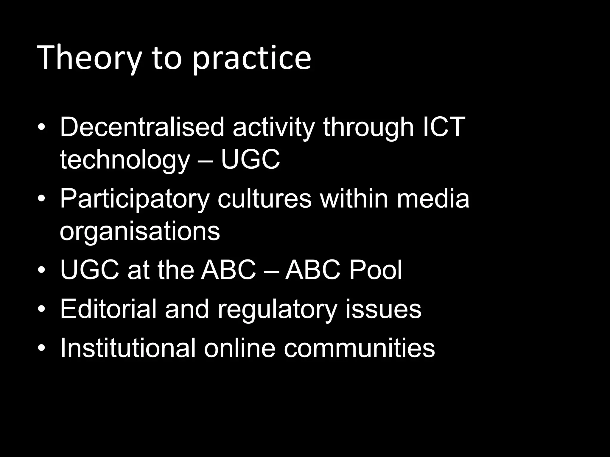 Theory to practice
• Decentralised activity through ICT
technology – UGC
• Participatory cultures within media
organisations
• UGC at the ABC – ABC Pool
• Editorial and regulatory issues
• Institutional online communities
