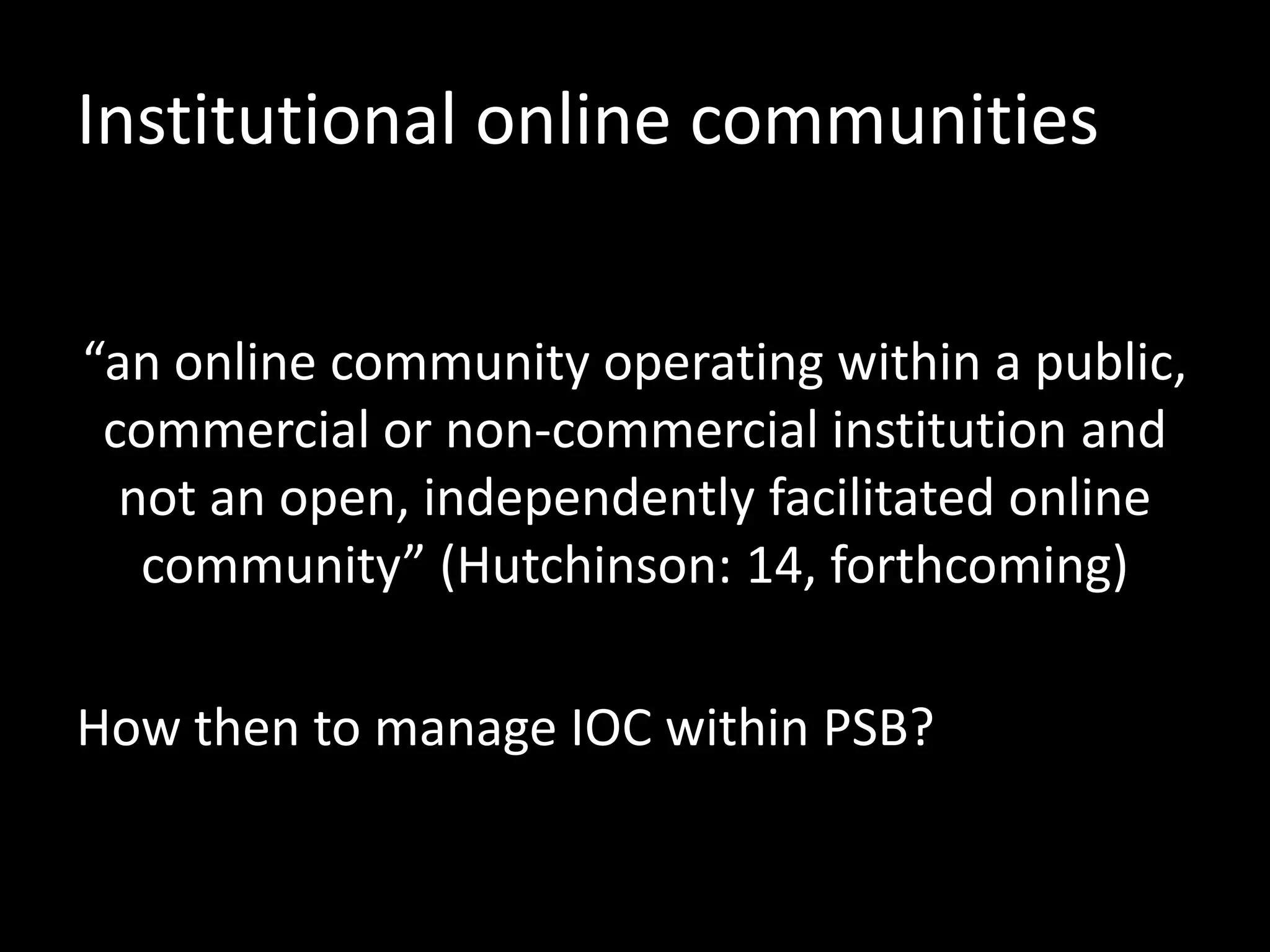 Institutional online communities
“an online community operating within a public,
commercial or non-commercial institution and
not an open, independently facilitated online
community” (Hutchinson: 14, forthcoming)
How then to manage IOC within PSB?