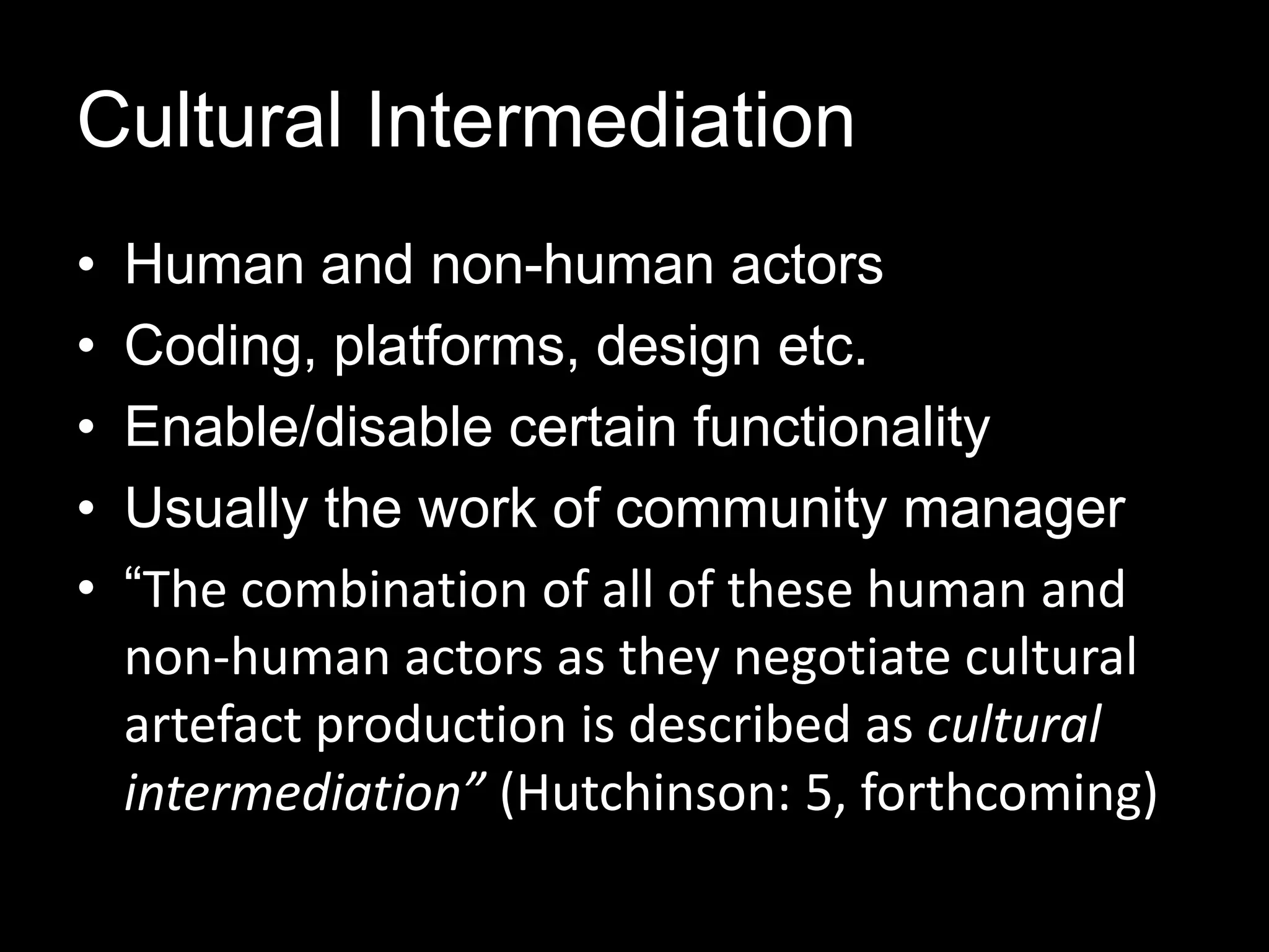 Cultural Intermediation
• Human and non-human actors
• Coding, platforms, design etc.
• Enable/disable certain functionality
• Usually the work of community manager
• “The combination of all of these human and
non-human actors as they negotiate cultural
artefact production is described as cultural
intermediation” (Hutchinson: 5, forthcoming)