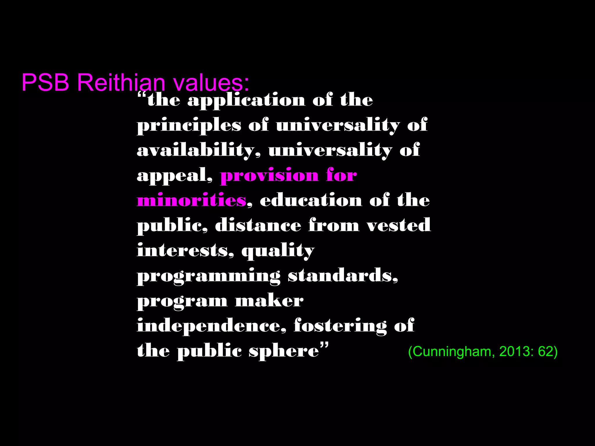 “the application of the
principles of universality of
availability, universality of
appeal, provision for
minorities, education of the
public, distance from vested
interests, quality
programming standards,
program maker
independence, fostering of
the public sphere”
PSB Reithian values:
(Cunningham, 2013: 62)
 