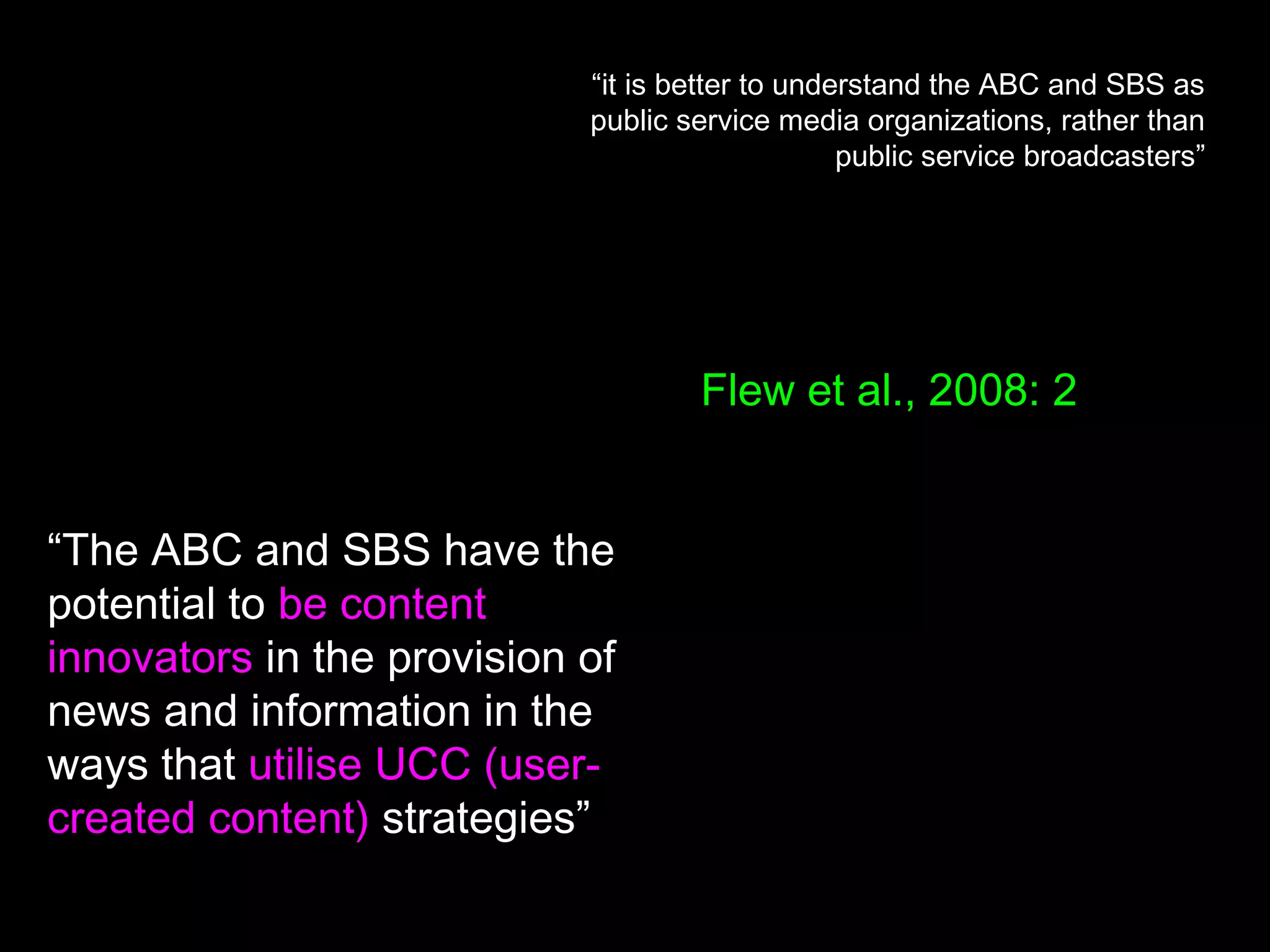 “it is better to understand the ABC and SBS as
public service media organizations, rather than
public service broadcasters”
“The ABC and SBS have the
potential to be content
innovators in the provision of
news and information in the
ways that utilise UCC (user-
created content) strategies”
Flew et al., 2008: 2
 