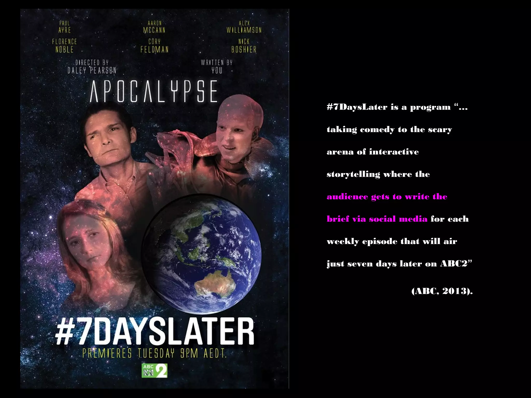 #7DaysLater is a program “…
taking comedy to the scary
arena of interactive
storytelling where the
audience gets to write the
brief via social media for each
weekly episode that will air
just seven days later on ABC2”
(ABC, 2013).
 