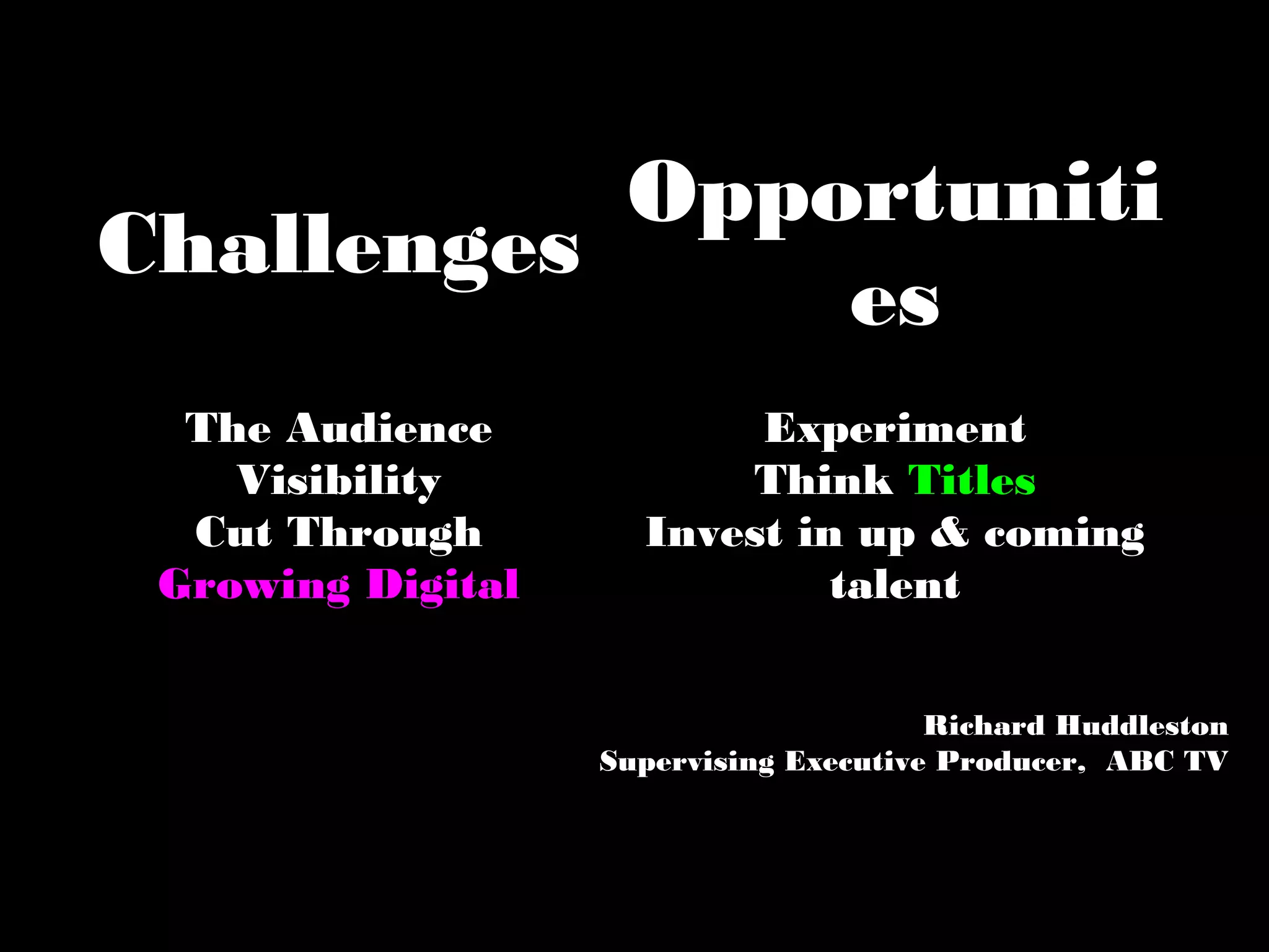 Challenges
Opportuniti
es
The Audience
Visibility
Cut Through
Growing Digital
Experiment
Think Titles
Invest in up & coming
talent
Richard Huddleston
Supervising Executive Producer, ABC TV
 