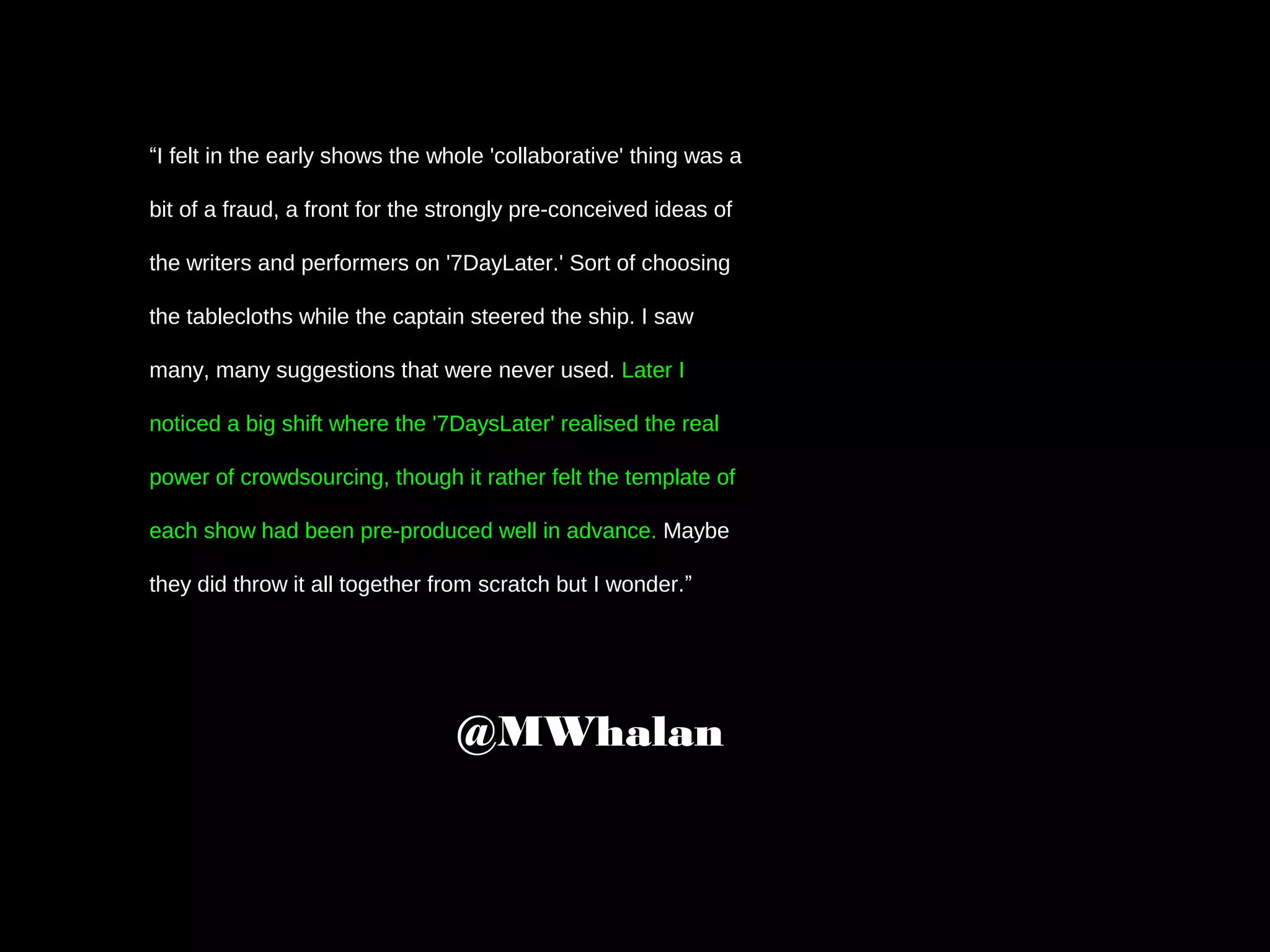 “I felt in the early shows the whole 'collaborative' thing was a
bit of a fraud, a front for the strongly pre-conceived ideas of
the writers and performers on '7DayLater.' Sort of choosing
the tablecloths while the captain steered the ship. I saw
many, many suggestions that were never used. Later I
noticed a big shift where the '7DaysLater' realised the real
power of crowdsourcing, though it rather felt the template of
each show had been pre-produced well in advance. Maybe
they did throw it all together from scratch but I wonder.”
@MWhalan
 