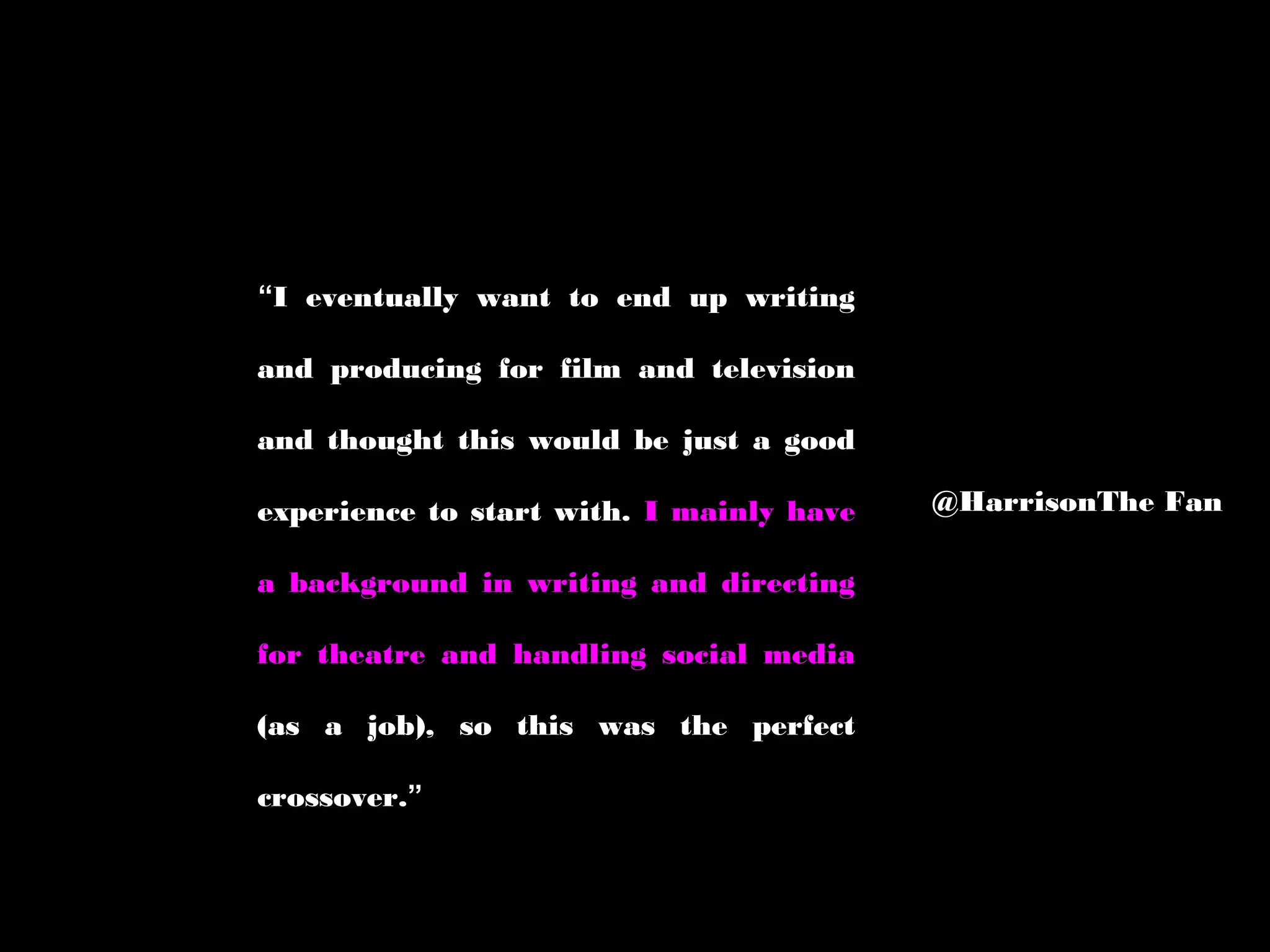 “I eventually want to end up writing
and producing for film and television
and thought this would be just a good
experience to start with. I mainly have
a background in writing and directing
for theatre and handling social media
(as a job), so this was the perfect
crossover.”
@HarrisonThe Fan
 
