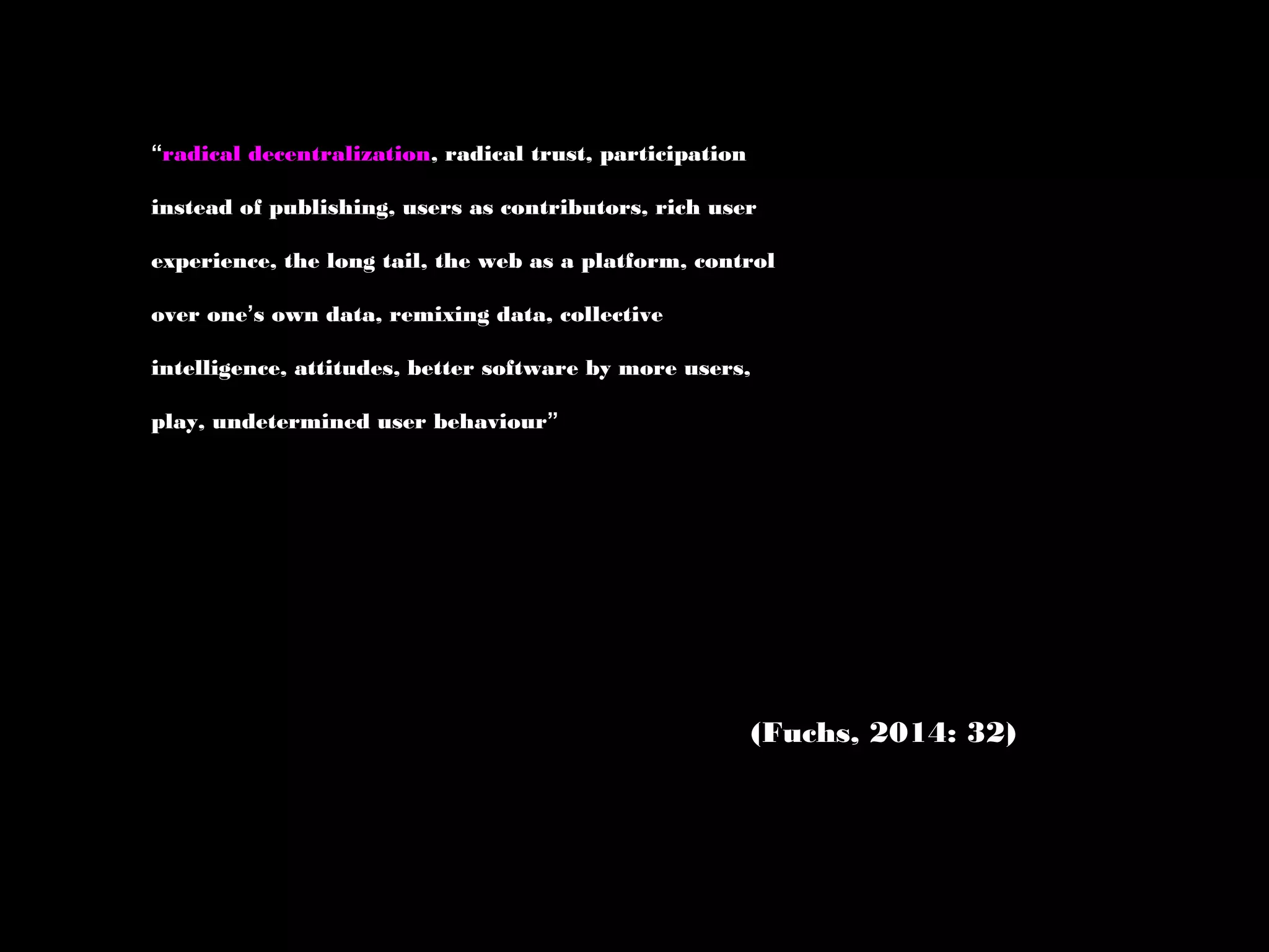 “radical decentralization, radical trust, participation
instead of publishing, users as contributors, rich user
experience, the long tail, the web as a platform, control
over one’s own data, remixing data, collective
intelligence, attitudes, better software by more users,
play, undetermined user behaviour”
(Fuchs, 2014: 32)
 