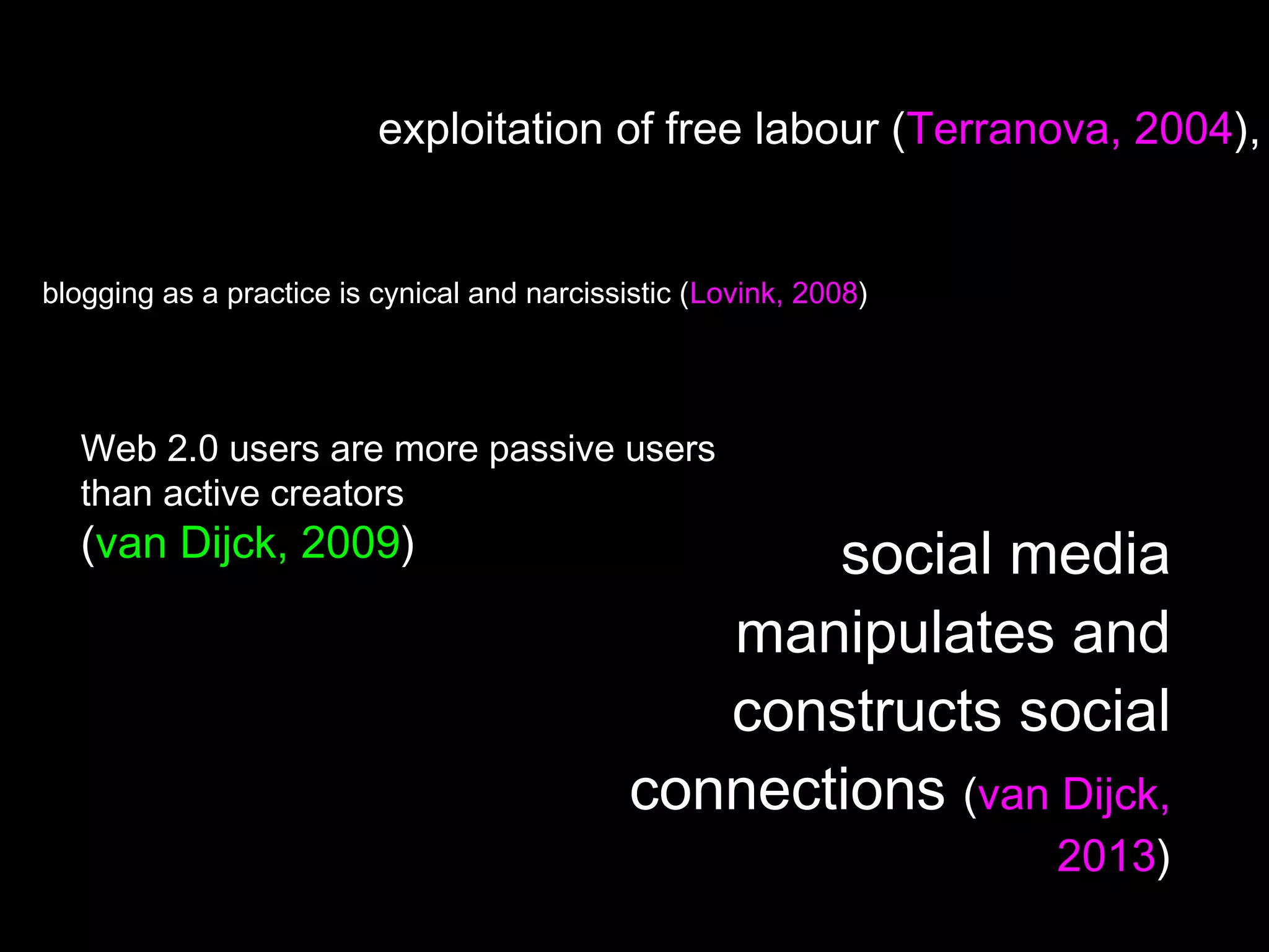 exploitation of free labour (Terranova, 2004),
blogging as a practice is cynical and narcissistic (Lovink, 2008)
Web 2.0 users are more passive users
than active creators
(van Dijck, 2009) social media
manipulates and
constructs social
connections (van Dijck,
2013)
 