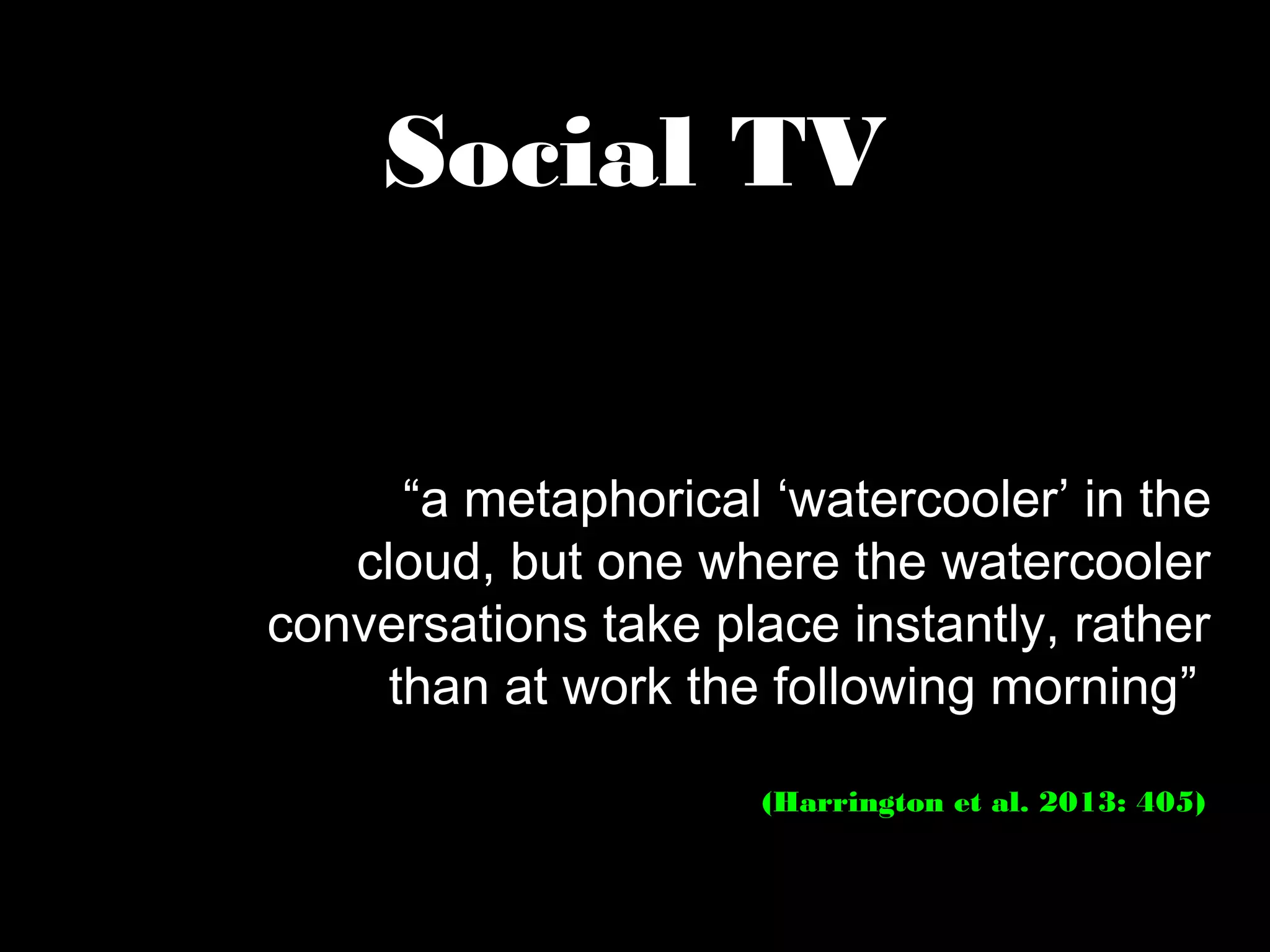 Social TV
“a metaphorical ‘watercooler’ in the
cloud, but one where the watercooler
conversations take place instantly, rather
than at work the following morning”
(Harrington et al. 2013: 405)
 