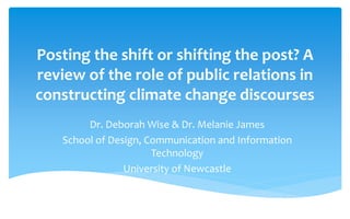 Posting the shift or shifting the post? A
review of the role of public relations in
constructing climate change discourses
Dr. Deborah Wise & Dr. Melanie James
School of Design, Communication and Information
Technology
University of Newcastle
 
