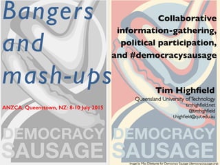 Queensland University ofTechnology	

	

timhighﬁeld.net	

	

@timhighﬁeld	

	

t.highﬁeld@qut.edu.au	

	

Bangers
and
mash-ups	

Collaborative	

information-gathering,	

political participation,	

and #democracysausage	

Tim Highﬁeld	

ANZCA, Queenstown, NZ: 8-10 July 2015!
!
Image by Miss Dilettante for Democracy Sausage (democracysausage.org)	

 
