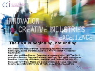  The ERA is beginning, not ending Presentation to Plenary Panel – Evaluating Academic Research: Challenges, Issues and Opportunities in New Research Assessment Frameworks Australian and New Zealand Communication Association (ANZCA) 2011 annual conference, Communication on the Edge: Shifting Boundaries and Identities University of Waikato, Hamilton, New Zealand, 6-8 July, 2011. Professor Terry Flew, Media and Communication, Creative Industries Faculty, Queensland University of Technology, Brisbane, Australia 