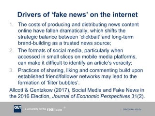 CRICOS No. 00213Ja university for the worldreal
R
Drivers of ‘fake news’ on the internet
1. The costs of producing and distributing news content
online have fallen dramatically, which shifts the
strategic balance between ‘clickbait’ and long-term
brand-building as a trusted news source;
2. The formats of social media, particularly when
accessed in small slices on mobile media platforms,
can make it difficult to identify an article’s veracity;
3. Practices of sharing, liking and commenting build upon
established friend/follower networks may lead to the
formation of ‘filter bubbles’.
Allcott & Gentzkow (2017), Social Media and Fake News in
the 2016 Election, Journal of Economic Perspectives 31(2).
 