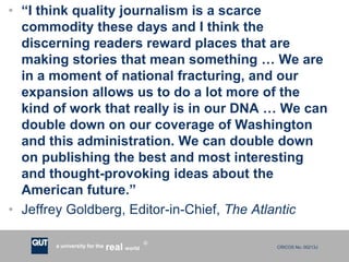 CRICOS No. 00213Ja university for the worldreal
R
• “I think quality journalism is a scarce
commodity these days and I think the
discerning readers reward places that are
making stories that mean something … We are
in a moment of national fracturing, and our
expansion allows us to do a lot more of the
kind of work that really is in our DNA … We can
double down on our coverage of Washington
and this administration. We can double down
on publishing the best and most interesting
and thought-provoking ideas about the
American future.”
• Jeffrey Goldberg, Editor-in-Chief, The Atlantic
 