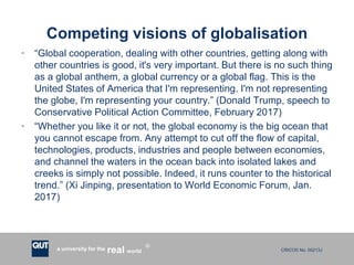 CRICOS No. 00213Ja university for the worldreal
R
Competing visions of globalisation
• “Global cooperation, dealing with other countries, getting along with
other countries is good, it's very important. But there is no such thing
as a global anthem, a global currency or a global flag. This is the
United States of America that I'm representing. I'm not representing
the globe, I'm representing your country.” (Donald Trump, speech to
Conservative Political Action Committee, February 2017)
• “Whether you like it or not, the global economy is the big ocean that
you cannot escape from. Any attempt to cut off the flow of capital,
technologies, products, industries and people between economies,
and channel the waters in the ocean back into isolated lakes and
creeks is simply not possible. Indeed, it runs counter to the historical
trend.” (Xi Jinping, presentation to World Economic Forum, Jan.
2017)
 
