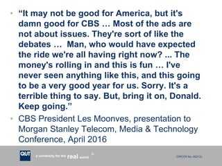 CRICOS No. 00213Ja university for the worldreal
R
• “It may not be good for America, but it's
damn good for CBS … Most of the ads are
not about issues. They're sort of like the
debates … Man, who would have expected
the ride we're all having right now? ... The
money's rolling in and this is fun … I've
never seen anything like this, and this going
to be a very good year for us. Sorry. It's a
terrible thing to say. But, bring it on, Donald.
Keep going.”
• CBS President Les Moonves, presentation to
Morgan Stanley Telecom, Media & Technology
Conference, April 2016
 