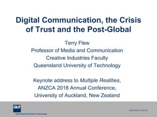 CRICOS No. 00213Ja university for the worldreal
R
Queensland University of Technology
CRICOS No. 00213J
Digital Communication, the Crisis
of Trust and the Post-Global
Terry Flew
Professor of Media and Communication
Creative Industries Faculty
Queensland University of Technology
Keynote address to Multiple Realities,
ANZCA 2018 Annual Conference,
University of Auckland, New Zealand
 
