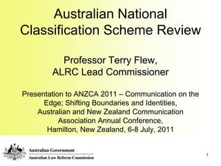 1 Australian National Classification Scheme ReviewProfessor Terry Flew, ALRC Lead CommissionerPresentation to ANZCA 2011 – Communication on the Edge; Shifting Boundaries and Identities,Australian and New Zealand Communication Association Annual Conference, Hamilton, New Zealand, 6-8 July, 2011 