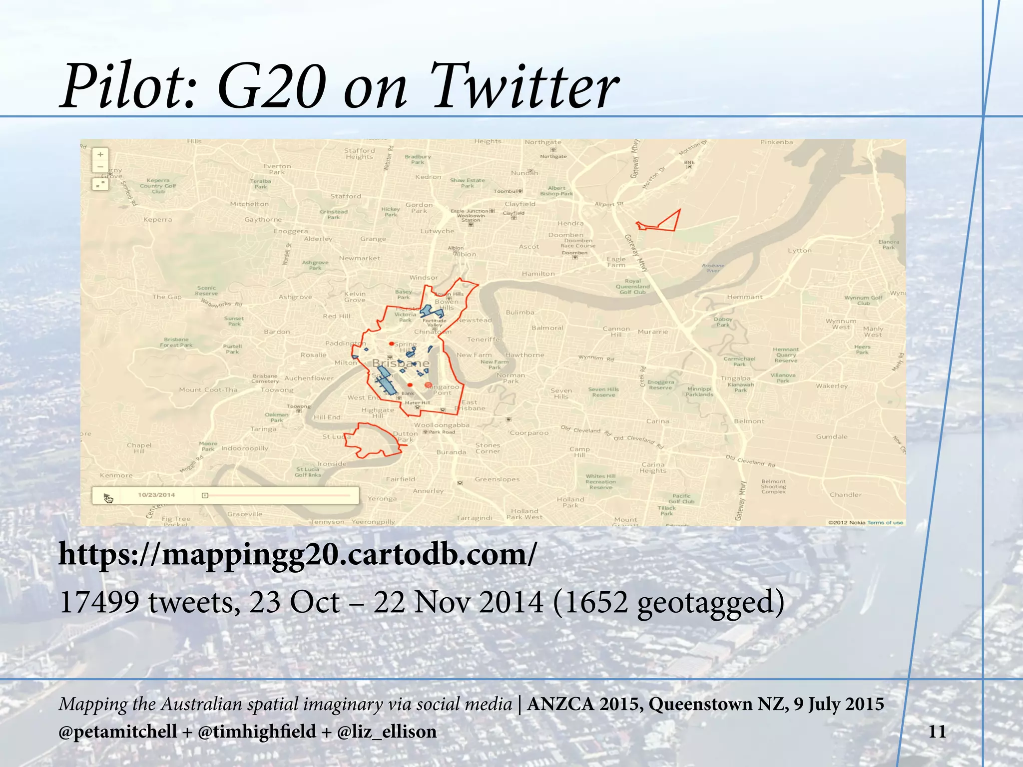 Pilot: G20 on Twitter
https://mappingg20.cartodb.com/
17499 tweets, 23 Oct – 22 Nov 2014 (1652 geotagged)
Mapping the Australian spatial imaginary via social media | ANZCA 2015, Queenstown NZ, 9 July 2015
@petamitchell + @timhighfield + @liz_ellison 11
	
  	
  
 