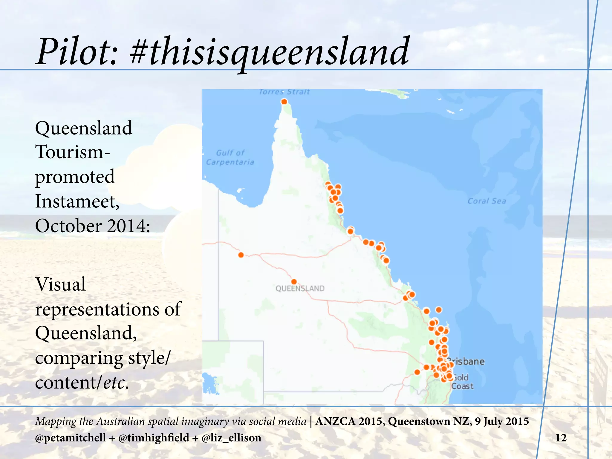 Pilot: #thisisqueensland
Queensland
Tourism-
promoted
Instameet,
October 2014:
Visual
representations of
Queensland,
comparing style/
content/etc.
Mapping the Australian spatial imaginary via social media | ANZCA 2015, Queenstown NZ, 9 July 2015
@petamitchell + @timhighfield + @liz_ellison 12
 