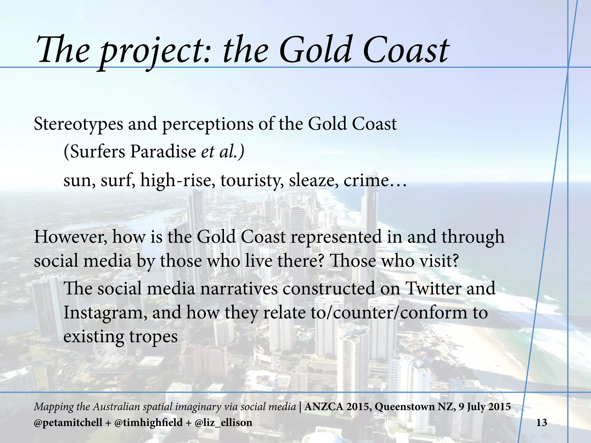The project: the Gold Coast
Stereotypes and perceptions of the Gold Coast
(Surfers Paradise et al.)
sun, surf, high-rise, touristy, sleaze, crime…
However, how is the Gold Coast represented in and through
social media by those who live there? Those who visit?
The social media narratives constructed on Twitter and
Instagram, and how they relate to/counter/conform to
existing tropes
Mapping the Australian spatial imaginary via social media | ANZCA 2015, Queenstown NZ, 9 July 2015
@petamitchell + @timhighfield + @liz_ellison 13
 