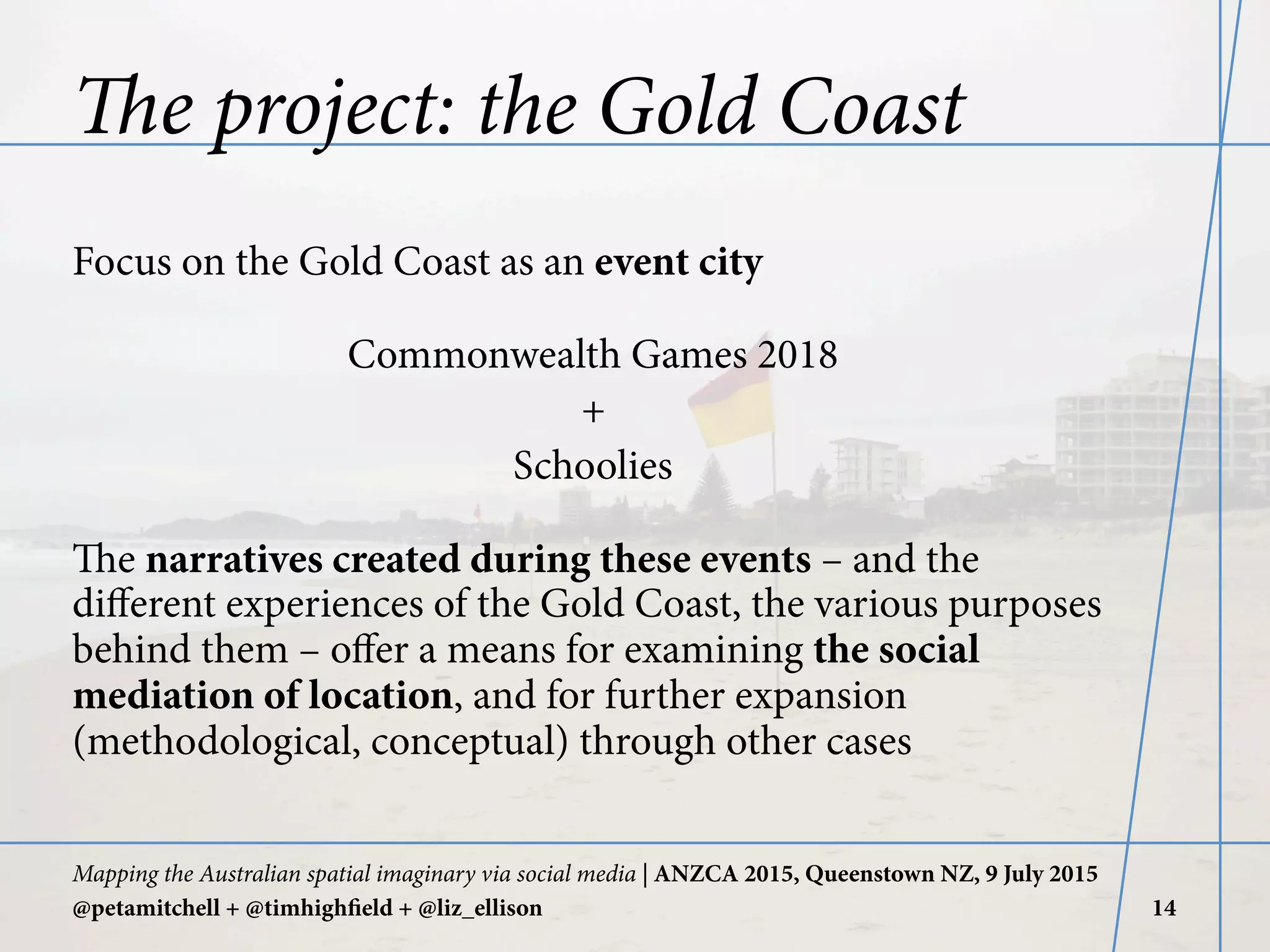 The project: the Gold Coast
Focus on the Gold Coast as an event city
Commonwealth Games 2018
+
Schoolies
The narratives created during these events – and the
diﬀerent experiences of the Gold Coast, the various purposes
behind them – oﬀer a means for examining the social
mediation of location, and for further expansion
(methodological, conceptual) through other cases
Mapping the Australian spatial imaginary via social media | ANZCA 2015, Queenstown NZ, 9 July 2015
@petamitchell + @timhighfield + @liz_ellison 14
 