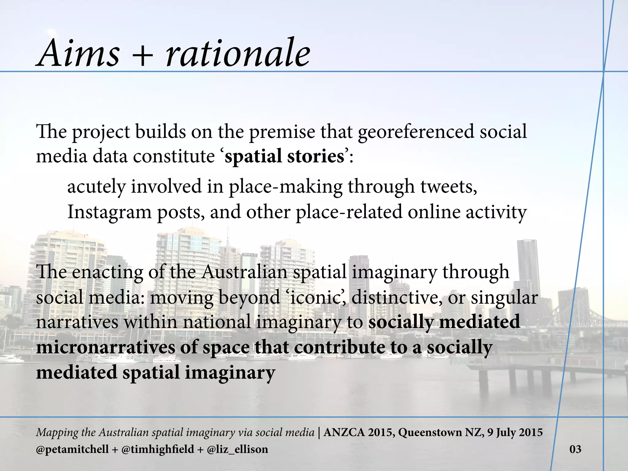Aims + rationale
The project builds on the premise that georeferenced social
media data constitute ‘spatial stories’:
acutely involved in place-making through tweets,
Instagram posts, and other place-related online activity
The enacting of the Australian spatial imaginary through
social media: moving beyond ‘iconic’, distinctive, or singular
narratives within national imaginary to socially mediated
micronarratives of space that contribute to a socially
mediated spatial imaginary
Mapping the Australian spatial imaginary via social media | ANZCA 2015, Queenstown NZ, 9 July 2015
@petamitchell + @timhighfield + @liz_ellison 03
 