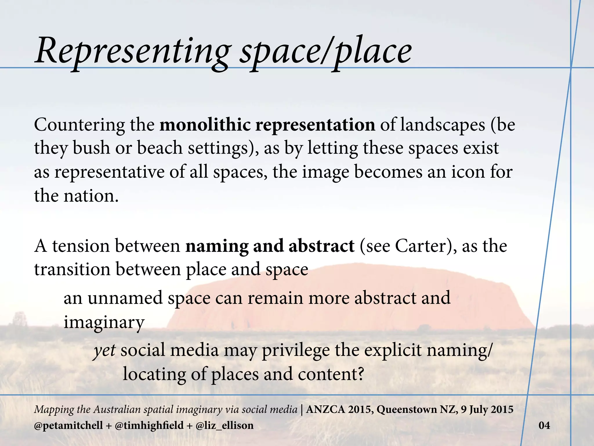 Representing space/place
Countering the monolithic representation of landscapes (be
they bush or beach settings), as by letting these spaces exist
as representative of all spaces, the image becomes an icon for
the nation.
A tension between naming and abstract (see Carter), as the
transition between place and space
an unnamed space can remain more abstract and
imaginary
yet social media may privilege the explicit naming/
locating of places and content?
Mapping the Australian spatial imaginary via social media | ANZCA 2015, Queenstown NZ, 9 July 2015
@petamitchell + @timhighfield + @liz_ellison 04
 
