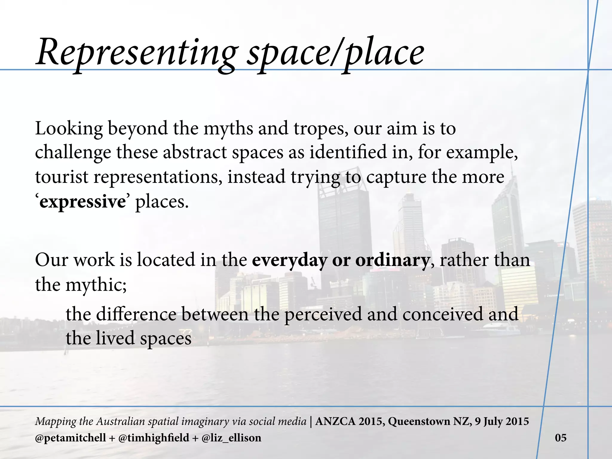Representing space/place
Looking beyond the myths and tropes, our aim is to
challenge these abstract spaces as identified in, for example,
tourist representations, instead trying to capture the more
‘expressive’ places.
Our work is located in the everyday or ordinary, rather than
the mythic;
the diﬀerence between the perceived and conceived and
the lived spaces
Mapping the Australian spatial imaginary via social media | ANZCA 2015, Queenstown NZ, 9 July 2015
@petamitchell + @timhighfield + @liz_ellison 05
 
