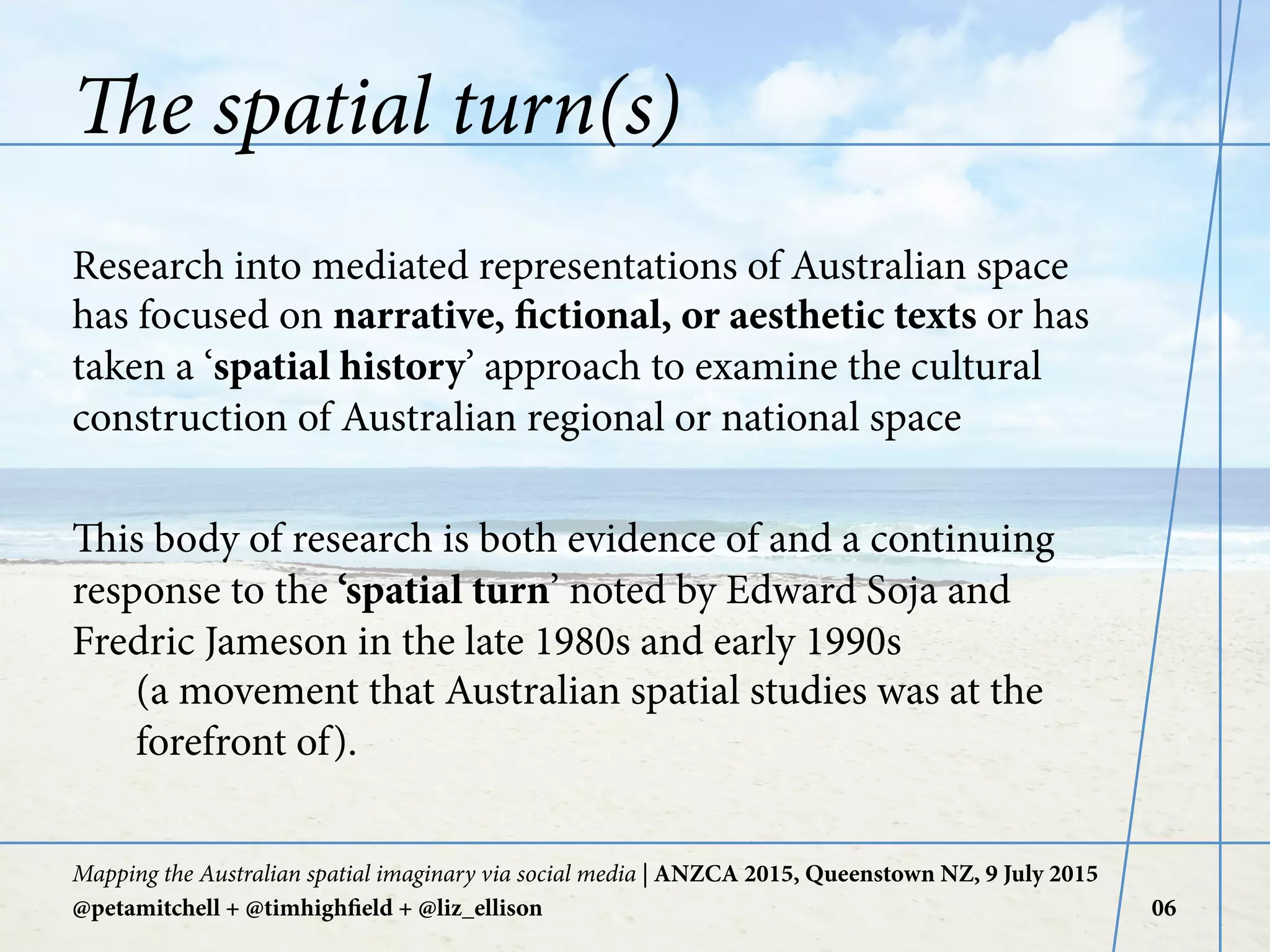 The spatial turn(s)
Research into mediated representations of Australian space
has focused on narrative, fictional, or aesthetic texts or has
taken a ‘spatial history’ approach to examine the cultural
construction of Australian regional or national space
This body of research is both evidence of and a continuing
response to the ‘spatial turn’ noted by Edward Soja and
Fredric Jameson in the late 1980s and early 1990s
(a movement that Australian spatial studies was at the
forefront of).
Mapping the Australian spatial imaginary via social media | ANZCA 2015, Queenstown NZ, 9 July 2015
@petamitchell + @timhighfield + @liz_ellison 06
 