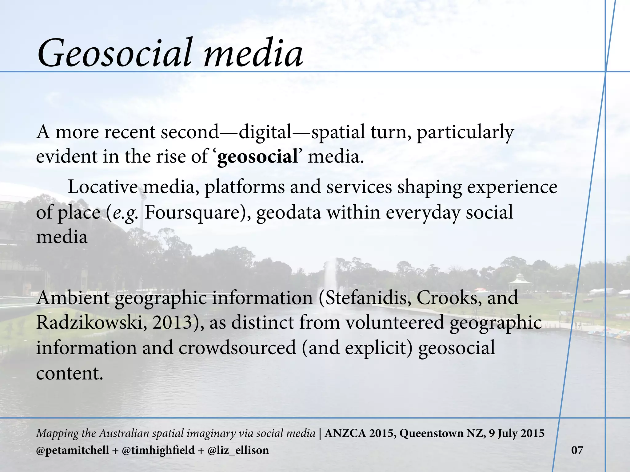 Geosocial media
A more recent second—digital—spatial turn, particularly
evident in the rise of ‘geosocial’ media.
Locative media, platforms and services shaping experience
of place (e.g. Foursquare), geodata within everyday social
media
Ambient geographic information (Stefanidis, Crooks, and
Radzikowski, 2013), as distinct from volunteered geographic
information and crowdsourced (and explicit) geosocial
content.
Mapping the Australian spatial imaginary via social media | ANZCA 2015, Queenstown NZ, 9 July 2015
@petamitchell + @timhighfield + @liz_ellison 07
 