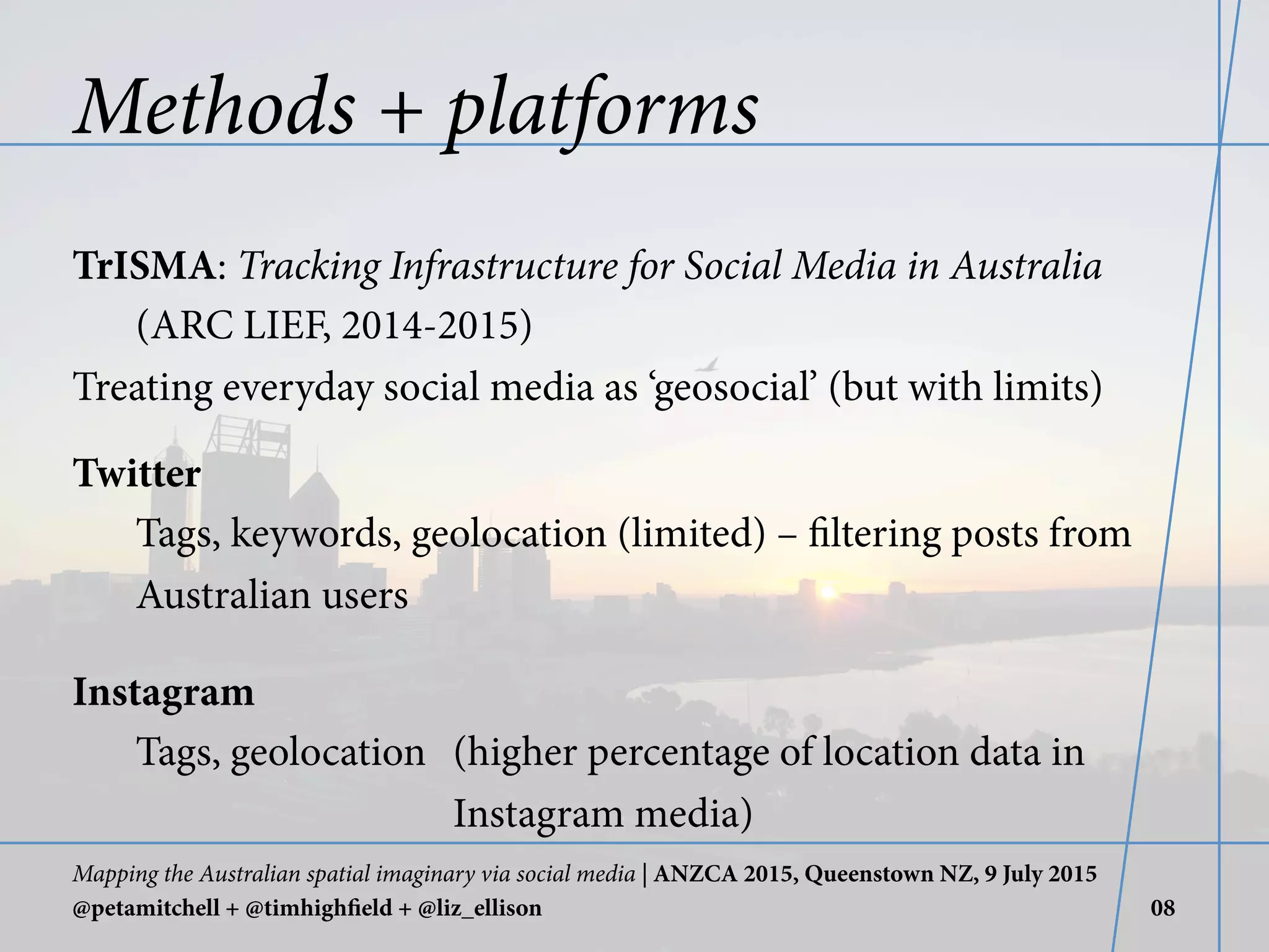 Methods + platforms
TrISMA: Tracking Infrastructure for Social Media in Australia
(ARC LIEF, 2014-2015)
Treating everyday social media as ‘geosocial’ (but with limits)
Twitter
Tags, keywords, geolocation (limited) – filtering posts from
Australian users
Instagram
Tags, geolocation (higher percentage of location data in
Instagram media)
Mapping the Australian spatial imaginary via social media | ANZCA 2015, Queenstown NZ, 9 July 2015
@petamitchell + @timhighfield + @liz_ellison 08
 