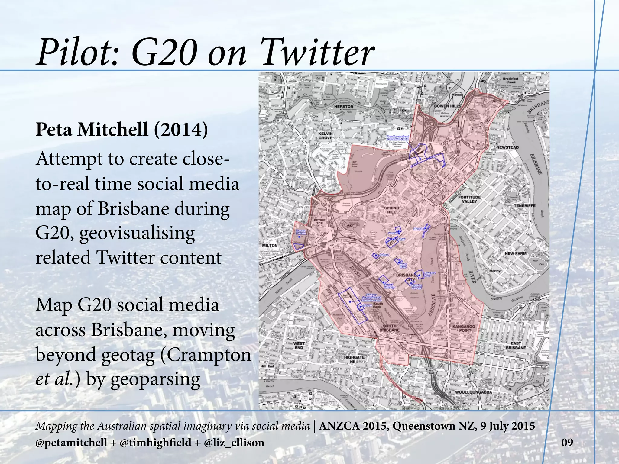 Pilot: G20 on Twitter
Peta Mitchell (2014)
Attempt to create close-
to-real time social media
map of Brisbane during
G20, geovisualising
related Twitter content
Map G20 social media
across Brisbane, moving
beyond geotag (Crampton
et al.) by geoparsing
Mapping the Australian spatial imaginary via social media | ANZCA 2015, Queenstown NZ, 9 July 2015
@petamitchell + @timhighfield + @liz_ellison 09
 