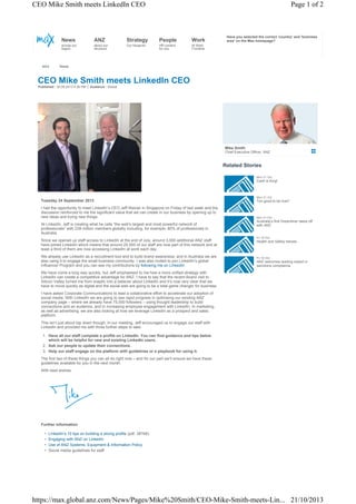CEO Mike Smith meets LinkedIn CEO

Page 1 of 2

News

Strategy

People

Work

across our
region

MAX

ANZ
about our
structure

Our blueprint

HR content
for you

Have you selected the correct 'country' and 'business
area' on the Max homepage?

At Work
Frontline

News

CEO Mike Smith meets LinkedIn CEO
Published : 30.09.2013 4:36 PM

Audience : Global

Mike Smith
Chief Executive Officer, ANZ

Related Stories
Mon 21 Oct

Cash is King!

Mon 21 Oct

Tuesday 24 September 2013

Too good to be true?

I had the opportunity to meet LinkedIn’s CEO Jeff Weiner in Singapore on Friday of last week and the
discussion reinforced to me the significant value that we can create in our business by opening up to
new ideas and trying new things.

Mon 21 Oct

At LinkedIn, Jeff is creating what he calls “the web's largest and most powerful network of
professionals” with 238 million members globally including, for example, 80% of professionals in
Australia.
Since we opened up staff access to LinkedIn at the end of July, around 3,000 additional ANZ staff
have joined LinkedIn which means that around 25,000 of our staff are now part of this network and at
least a third of them are now accessing LinkedIn at work each day.
We already use LinkedIn as a recruitment tool and to build brand awareness, and in Australia we are
also using it to engage the small business community. I was also invited to join LinkedIn’s global
Influencer Program and you can see my contributions by following me on LinkedIn.

Australia’s first Dreamliner takes off
with ANZ

Fri 18 Oct

Health and Safety heroes

Fri 18 Oct

ANZ welcomes leading expert in
sanctions compliance

We have come a long way quickly, but Jeff emphasised to me how a more unified strategy with
LinkedIn can create a competitive advantage for ANZ. I have to say that the recent Board visit to
Silicon Valley turned me from sceptic into a believer about LinkedIn and it’s now very clear that we
have to move quickly as digital and the social web are going to be a total game changer for business.
I have asked Corporate Communications to lead a collaborative effort to accelerate our adoption of
social media. With LinkedIn we are going to see rapid progress in optimising our existing ANZ
company page – where we already have 75,000 followers – using thought leadership to build
connections and an audience, and in increasing employee engagement with LinkedIn. In marketing,
as well as advertising, we are also looking at how we leverage LinkedIn as a prospect and sales
platform.
This isn’t just about top down though. In our meeting, Jeff encouraged us to engage our staff with
LinkedIn and provided me with three further steps to take.
1. Have all our staff complete a profile on LinkedIn. You can find guidance and tips below
which will be helpful for new and existing LinkedIn users.
2. Ask our people to update their connections.
3. Help our staff engage on the platform with guidelines or a playbook for using it.
The first two of these things you can all do right now – and for our part we’ll ensure we have these
guidelines available for you in the next month.
With best wishes,

Further information
•
•
•
•

LinkedIn’s 10 tips on building a strong profile (pdf, 387kB)
Engaging with ANZ on LinkedIn
Use of ANZ Systems, Equipment & Information Policy
Social media guidelines for staff

https://max.global.anz.com/News/Pages/Mike%20Smith/CEO-Mike-Smith-meets-Lin... 21/10/2013

 