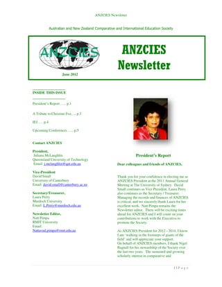 ANZCIES Newsletter


             Australian and New Zealand Comparative and International Education Society




                                                       ANZCIES
                    June 2012
                                                      Newsletter
_______________
INSIDE THIS ISSUE
_______________
President’s Report ….. p.1

A Tribute to Christine Fox…. p.3

IEJ …. p.4

Upcoming Conferences ….. p.5


Contact ANZCIES

President,
Juliana McLaughlin                                               President’s Report
Queensland University of Technology
Email: j.mclaughlin@qut.edu.au                       Dear colleagues and friends of ANZCIES,

Vice-President
David Small                                          Thank you for your confidence in electing me as
University of Canterbury                             ANZCIES President at the 2011 Annual General
Email: david.small@canterbury.ac.nz                  Meeting at The University of Sydney. David
                                                     Small continues as Vice President. Laura Perry
Secretary/Treasurer,                                 also continues as the Secretary / Treasurer.
Laura Perry                                          Managing the records and finances of ANZCIES
Murdoch University                                   is critical, and we sincerely thank Laura for her
Email: L.Perry@murdoch.edu.au                        excellent work. Natt Pimpa remains the
                                                     Newsletter editor. There will be exciting times
Newsletter Editor,                                   ahead for ANZCIES and I will count on your
Natt Pimpa                                           contributions to work with the Executive to
RMIT University                                      promote the Society.
Email:
Nattavud.pimpa@rmit.edu.au                           As ANZCIES President for 2012 - 2014, I know
                                                     I am ‘walking in the footsteps of giants of the
                                                     field’ and will appreciate your support.
                                                     On behalf of ANZCIES members, I thank Nigel
                                                     Bagnall for his stewardship of the Society over
                                                     the last two years. The sustained and growing
                                                     scholarly interest in comparative and


                                                                                           1|P age
 