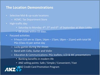 Selective Mid-&-up-scale locationsHCMC: Tax Department StoreHigh-traffic day:Saturday to Monday: 4th, 5th and 6th  of September at Main Lobby09 shows within 03 days.Focused activities9 hours (10 am to 13pm; 14pm – 17pm; 18pm – 21pm) with total 06 PGs (Class A) per active dayLucky games during the showsBand with Cello, Guitar and ViolinEducation & Communications: PGs leaflets; LCD & MC presentationsBanking benefits in modern lifeANZ selling points: Safe / Simple / Convenient / FastANZ Credit Card Promotion ProgramThe Location Demonstrations