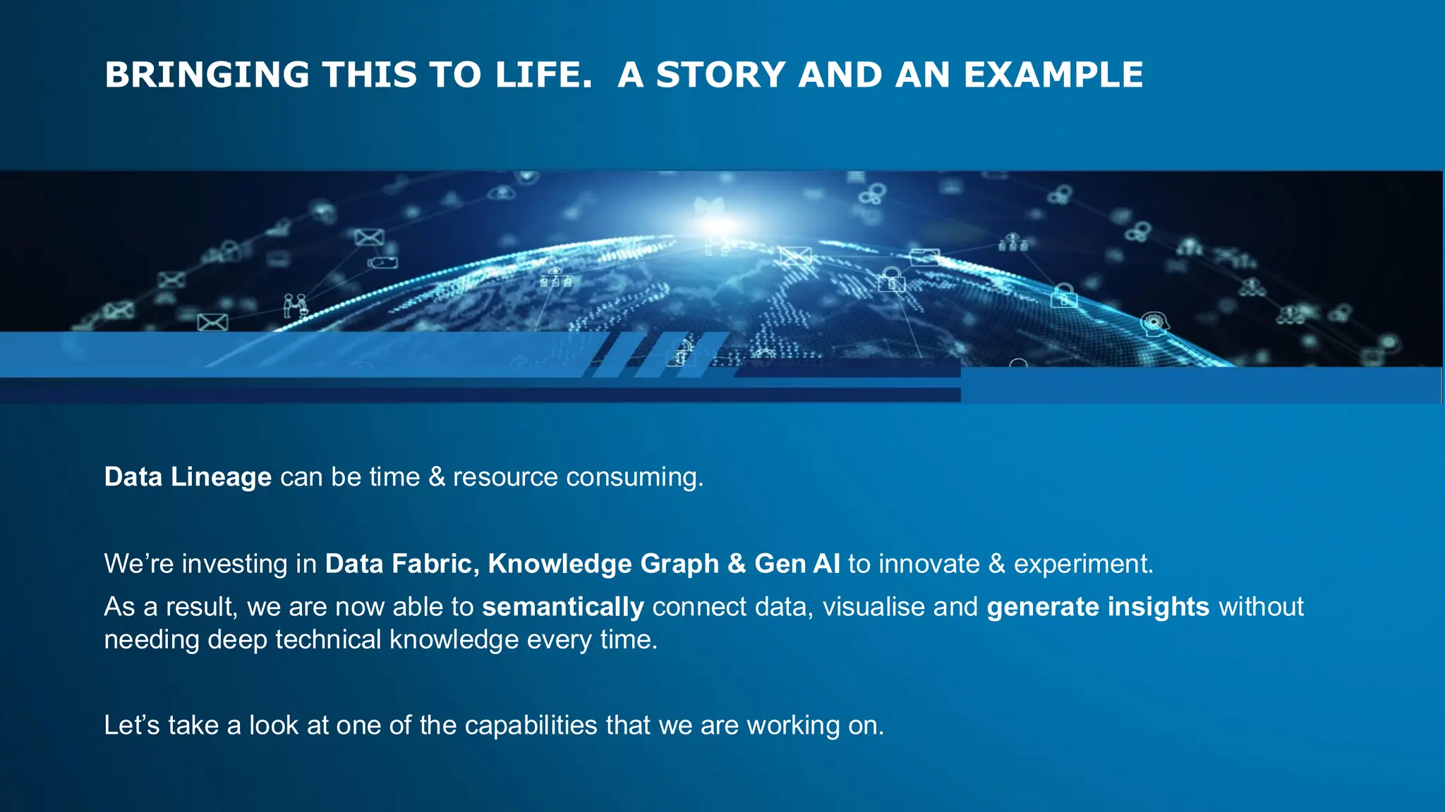 BRINGING THIS TO LIFE. A STORY AND AN EXAMPLE
Data Lineage can be time & resource consuming.​
​We’re investing in Data Fabric, Knowledge Graph & Gen AI to innovate & experiment.​
​As a result, we are now able to semantically connect data, visualise and generate insights without
needing deep technical knowledge every time.​
Let’s take a look at one of the capabilities that we are working on.
 