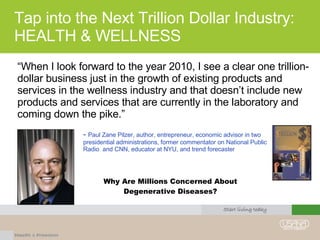 Tap into the Next Trillion Dollar Industry: HEALTH & WELLNESS “When I look forward to the year 2010, I see a clear one trillion-dollar business just in the growth of existing products and services in the wellness industry and that doesn’t include new products and services that are currently in the laboratory and coming down the pike.” Why Are Millions Concerned About Degenerative Diseases? -  Paul Zane Pilzer, author, entrepreneur, economic advisor in two presidential administrations, former commentator on National Public Radio  and CNN, educator at NYU, and trend forecaster 
