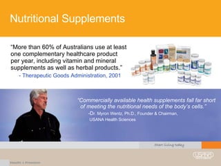 Nutritional Supplements “ More than 60% of Australians use at least one complementary healthcare product per year, including vitamin and mineral supplements as well as herbal products.” - Therapeutic Goods Administration, 2001 “ Commercially available health supplements fall far short  of meeting the nutritional needs of the body’s cells.” D r. Myron Wentz, Ph.D., Founder & Chairman,  USANA Health Sciences 