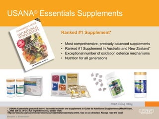 USANA ®  Essentials Supplements Ranked #1 Supplement* Most comprehensive, precisely balanced supplements Ranked #1 Supplement in Australia and New Zealand* Exceptional number of oxidation defence mechanisms Nutrition for all generations * USANA Essentials (pictured above) is ranked number one supplement in Guide to Nutritional Supplements (MacWilliam, L.2005 2st Ed.) For a full ingredients list, please visit: http://products.usana.com/en/products/au/essentials/essentials.shtml. Use on as directed. Always read the label. 