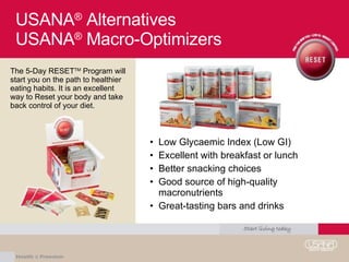USANA ®  Alternatives  USANA ®  Macro-Optimizers Low Glycaemic Index (Low GI) Excellent with breakfast or lunch Better snacking choices Good source of high-quality macronutrients Great-tasting bars and drinks The 5-Day RESET TM  Program will start you on the path to healthier eating habits. It is an excellent way to Reset your body and take back control of your diet. 