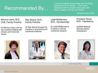 Recommended By... “ I love the integrity of the people who are doing research for us in USANA… I have been impressed with the results I have seen with friends, patients, and my own family.” Christine Wood, M.D. Ray Strand, M.D., Family Practice Dr Ray Strand focuses his practice on preventive and nutritional medicine. Monica Lewis, M.D., ChB,   Family Practice Dr Monica Lewis runs her own practice dealing with chronic and hormonal issues. Christine Wood, M.D., Paediatrics,  USANA Medical Advisory Board Chairperson Ladd McNamara,  M.D., Gynaecology Dr Ladd McNamara is involved in clinical nutritional research 