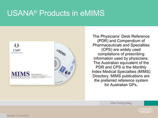 USANA ®  Products in eMIMS The Physicians’ Desk Reference (PDR) and Compendium of Pharmaceuticals and Specialties (CPS) are widely used compilations of prescribing information used by physicians. The Australian equivalent of the PDR and CPS is the Monthly Index Medical Specialties (MIMS) Directory. MIMS publications are the preferred reference system for Australian GPs. 