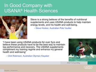 In Good Company with  USANA ®  Health Sciences Steve is a strong believer of the benefits of nutritional supplements and uses USANA products to help maintain energy levels, and his health and well-being.  -  Steve Hooker, Australian Pole Vaulter “ I have been using USANA products for over 5yrs and believe these products have to be the best way to maintain top performance and recovery. The USANA supplements compliment my training regime and enhance my general health and well-being”   -  Clint Robinson, Australian Olympic Kayaker 