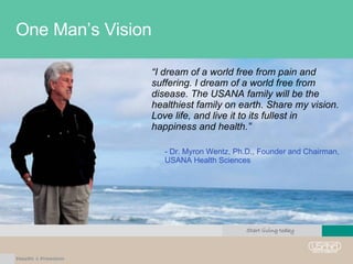 One Man’s Vision “ I dream of a world free from pain and suffering. I dream of a world free from disease. The USANA family will be the healthiest family on earth. Share my vision. Love life, and live it to its fullest in happiness and health.”  - Dr. Myron Wentz, Ph.D., Founder and Chairman, USANA Health Sciences  