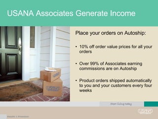 USANA Associates Generate Income Place your orders on Autoship: 10% off order value prices for all your orders Over 99% of Associates earning commissions are on Autoship Product orders shipped automatically to you and your customers every four weeks 