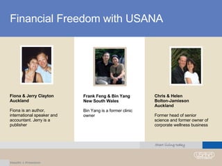 Financial Freedom with USANA Fiona & Jerry Clayton Auckland Fiona is an author, international speaker and accountant. Jerry is a publisher Frank Feng & Bin Yang New South Wales Bin Yang is a former clinic owner Chris & Helen  Bolton-Jamieson Auckland Former head of senior science and former owner of corporate wellness business 
