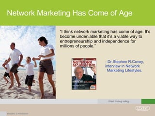 Network Marketing Has Come of Age “ I think network marketing has come of age. It’s become undeniable that it’s a viable way to entrepreneurship and independence for millions of people.” - Dr.Stephen R.Covey, interview in Network  Marketing Lifestyles. 