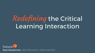 Redefining the Critical
Learning Interaction
Ryan Macpherson ANZ HR Summit , Gold Coast 2016
 
