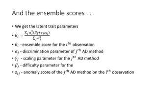 And the ensemble scores . . .
• We get the latent trait parameters
• 𝜃𝑖 =
𝑗 𝛼𝑗
2
(𝛽𝑗+𝛾𝑗𝑧𝑖𝑗)
𝑗 𝛼𝑗
2
• 𝜃𝑖 - ensemble score for the 𝑖𝑡ℎ observation
• 𝛼𝑗 - discrimination parameter of 𝑗𝑡ℎ AD method
• 𝛾𝑗 - scaling parameter for the 𝑗𝑡ℎ AD method
• 𝛽𝑗 - difficulty parameter for the
• 𝑧𝑖𝑗 - anomaly score of the 𝑗𝑡ℎ AD method on the 𝑖𝑡ℎ observation
 